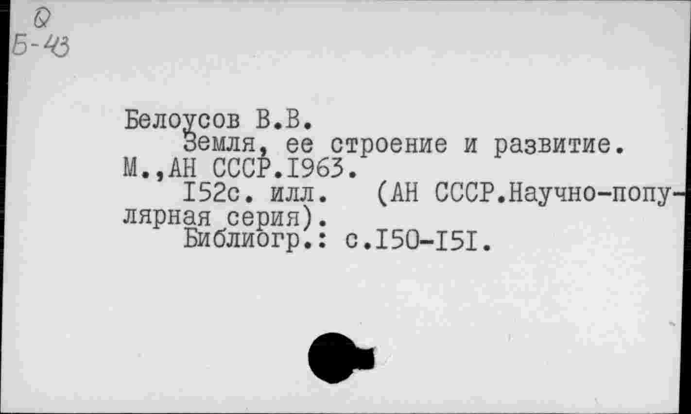 ﻿Белоусов В.В.
Земля, ее строение и развитие. М.,АН СССР.1963.
152с. илл. (АН СССР.Научно-попу лярная серия).
Библиогр.: с.150-151.